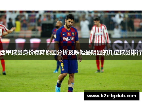 西甲球员身价骤降原因分析及跌幅最明显的几位球员排行