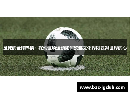 足球的全球热情：探索这项运动如何跨越文化界限赢得世界的心
